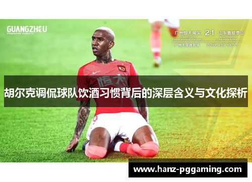 胡尔克调侃球队饮酒习惯背后的深层含义与文化探析 胡尔克调侃球队饮酒习惯背后的深层含义与文化探析