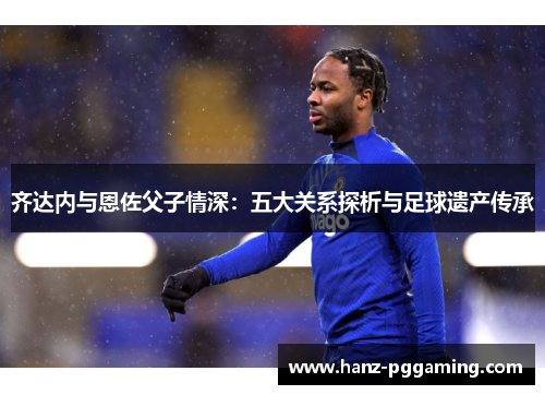 齐达内与恩佐父子情深：五大关系探析与足球遗产传承