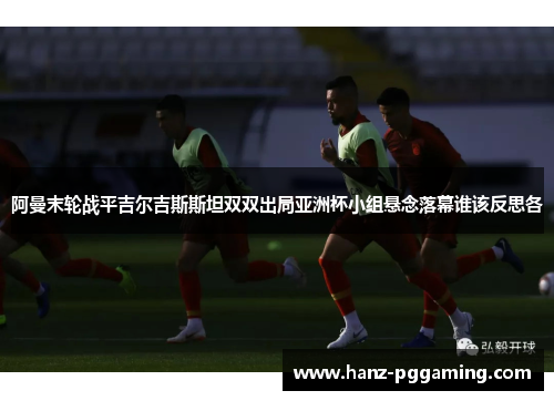 阿曼末轮战平吉尔吉斯斯坦双双出局亚洲杯小组悬念落幕谁该反思各