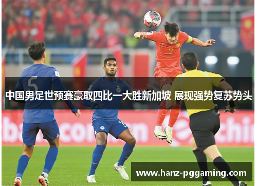 中国男足世预赛豪取四比一大胜新加坡 展现强势复苏势头